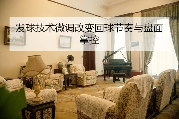 发球技术微调改变回球节奏与盘面掌控